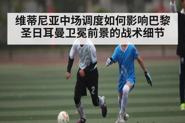 维蒂尼亚中场调度如何影响巴黎圣日耳曼卫冕前景的战术细节