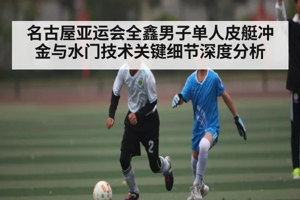 名古屋亚运会全鑫男子单人皮艇冲金与水门技术关键细节深度分析