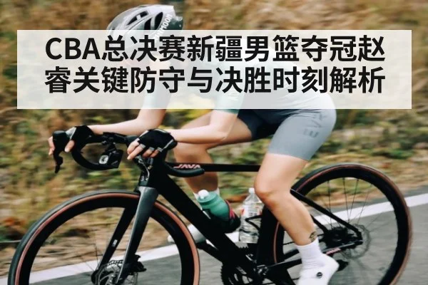 CBA总决赛新疆男篮夺冠赵睿关键防守与决胜时刻解析