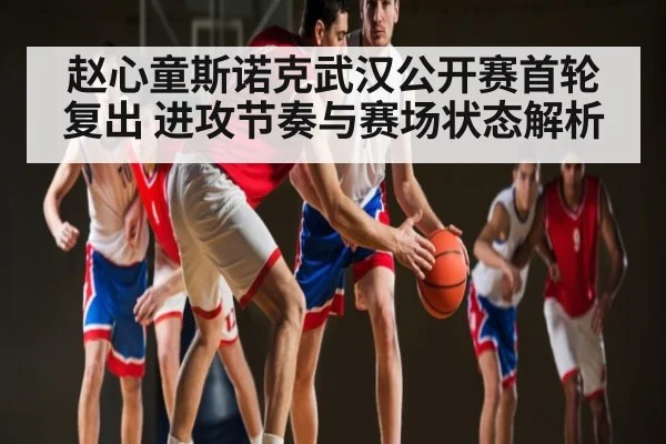 赵心童斯诺克武汉公开赛首轮复出 进攻节奏与赛场状态解析
