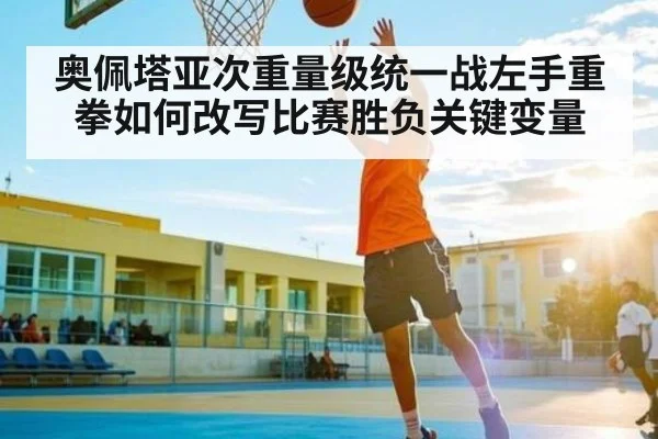 奥佩塔亚次重量级统一战左手重拳如何改写比赛胜负关键变量
